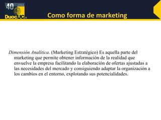 Como forma de marketing Dimensión Analítica . (Marketing Estratégico) Es aquella parte del marketing que permite obtener información de la realidad que envuelve la empresa facilitando la elaboración de ofertas ajustadas a las necesidades del mercado y consiguiendo adaptar la organización a los cambios en el entorno, explotando sus potencialidades . 