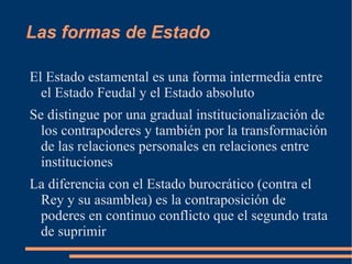 Las formas de Estado Por Estado estamental se entiende la organización política donde se ha venido formando órganos colegiados, lo s  Stände  o estados, que reúnen a los individuos que tienen la misma posición social (estamentos), y como detentadores de derechos y privilegios que hacen  valer frente a quienes tienen el poder soberano mediante asambleas deliberantes como el parlamento. 