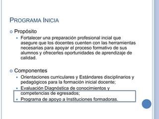 Programa IniciaPropósitoFortalecer una preparación profesional incial que asegure que los docentes cuenten con las herramientas necesarias para apoyar el proceso formativo de sus alumnos y ofrecerles oportunidades de aprendizaje de calidad.ComponentesOrientaciones curriculares y Estándares disciplinarios y pedagógicos para la formación inicial docente;Evaluación Diagnóstica de conocimientos y competencias de egresados;Programa de apoyo a Instituciones formadoras.