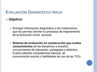 Evaluación Diagnostico IniciaObjetivo: Entregar información diagnóstica a las instituciones, que les permita orientar su procesos de mejoramiento de la formación inicial  docente.Sistema de evaluación en construcción que evalúa conocimientos de las disciplinas a enseñar, conocimientos de educación, pedagogía y didáctica. Evalúa además competencias básicas: de comunicación escrita y habilidades de uso de las TICs.