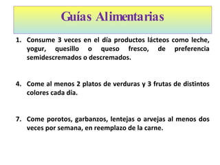 Guías Alimentarias Consume 3 veces en el día productos lácteos como leche, yogur, quesillo o queso fresco, de preferencia semidescremados o descremados. Come al menos 2 platos de verduras y 3 frutas de distintos colores cada día. Come porotos, garbanzos, lentejas o arvejas al menos dos veces por semana, en reemplazo de la carne.   
