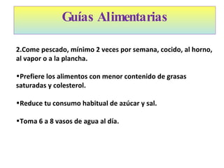 Guías Alimentarias Come pescado, mínimo 2 veces por semana, cocido, al horno, al vapor o a la plancha. Prefiere los alimentos con menor contenido de grasas saturadas y colesterol. Reduce tu consumo habitual de azúcar y sal. Toma 6 a 8 vasos de agua al día. 