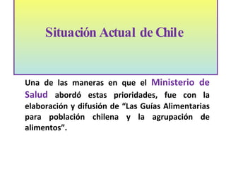 Una de las maneras en que el  Ministerio de Salud  abordó estas prioridades, fue con la elaboración y difusión de “Las Guías Alimentarias para poblaci ón  chilena y la agrupación de alimentos”.   Situación Actual de Chile  