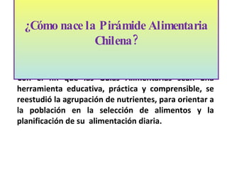 Con el fin que las Guías Alimentarias sean una herramienta educativa, práctica y comprensible, se reestudió la agrupación de nutrientes, para orientar a la población en la selección de alimentos y la planificación de su  alimentación diaria.  ¿Cómo nace la Pirámide Alimentaria Chilena? 
