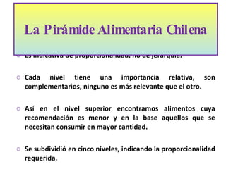Es indicativa de proporcionalidad, no de jerarquía. Cada nivel tiene una importancia relativa, son complementarios, ninguno es más relevante que el otro.  Así en el nivel superior encontramos alimentos cuya recomendación es menor y en la base aquellos que se necesitan consumir en mayor cantidad.  Se subdividió en cinco niveles, indicando la proporcionalidad requerida.   La Pirámide Alimentaria Chilena  