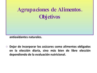 Tratar en forma separada las frutas de las verduras con el fin de promover un mayor  consumo de fibra y antioxidantes naturales. Dejar de incorporar los azúcares como alimentos obligados en la elección diaria, sino más bien de libre elección dependiendo de la evaluación nutricional. Agrupaciones de Alimentos. Objetivos 