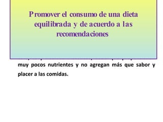 No están incluidas las bebidas alcohólicas, especias, café, té y bebidas dietéticas, dado que proporcionan muy pocos nutrientes y no agregan m ás que  sabor y placer a las comidas.  Promover el consumo de una dieta equilibrada y de acuerdo a las recomendaciones  