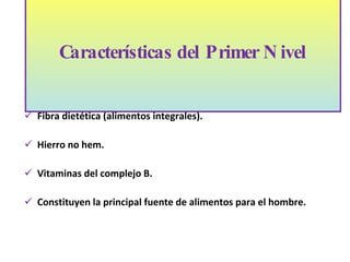 Contribuyen principalmente con hidratos de carbono complejos. Fibra dietética (alimentos integrales). Hierro no hem. Vitaminas del complejo B. Constituyen la principal fuente de alimentos para el hombre. Características del Primer Nivel 