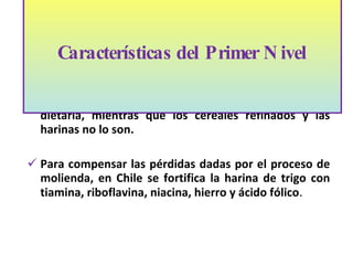 Los cereales integrales son buena fuente de fibra dietaria, mientras que los cereales refinados y las harinas no lo son. Para compensar las pérdidas dadas por el proceso de molienda, en Chile se fortifica la harina de trigo con tiamina, riboflavina, niacina, hierro y ácido fólico . Características del Primer Nivel 