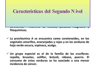 Su mayor contribución a la dieta es de  fibra dietética, β carotenos,  vitamina C, fol a tos, potasio, magnesio y fitoquímicos.  La provitamina A se encuentra como carotenoides, en los vegetales amarillos, anaranjados y rojos y en las verduras de hoja verde oscura, espinaca, acelga.  Un grupo especial es el de la familia de las crucíferas: repollo, bruselas, coliflor, brócoli, rábano, puerro. El consumo de estas verduras se ha asociado a una menor incidencia de cáncer.  Características del Segundo Nivel 