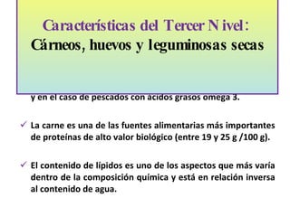 Estos alimentos contribuyen a la dieta con proteínas, hierro, fósforo, Vitaminas B6, B12, Zinc, magnesio, niacina, tiamina y en el caso de pescados con ácidos grasos omega 3. La carne es una de las fuentes alimentarias más importantes de proteínas de alto valor biológico (entre 19 y 25 g /100 g). El contenido de lípidos es uno de los aspectos que más varía dentro de la composición química y está en relación inversa al contenido de agua.  Características del Tercer Nivel:  Cárneos, huevos y leguminosas secas   