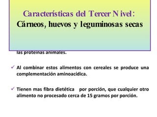 Las leguminosas tienen un gran contenido proteico, aunque su calidad no es la ideal en comparación con el contenido de las proteínas animales.  Al combinar estos alimentos con cereales se produce una complementación aminoacídica.  Tienen mas fibra dietética  por porción, que cualquier otro alimento no procesado cerca de 15 gramos por porción. Características del Tercer Nivel:  Cárneos, huevos y leguminosas secas   