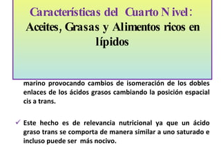 Existe otro grupo de alimentos que son grasas hidrogenadas, margarinas y manteca vegetal. Estas se logran mediante un proceso de hidrogenación de los aceites de origen vegetal o marino provocando cambios de isomeración de los dobles enlaces de los ácidos grasos cambiando la posición espacial cis a trans. Este hecho es de relevancia nutricional ya que un ácido graso trans se comporta de manera similar a uno saturado e incluso puede ser  más nocivo.  Características del  Cuarto Nivel:  Aceites, Grasas y Alimentos ricos en lípidos   