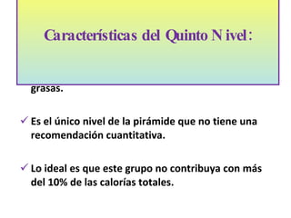 Contribuyen a la dieta con azúcares simples y grasas. Es el único nivel de la pirámide que no tiene una recomendación cuantitativa. Lo ideal es que este grupo no contribuya con m ás d el 10% de las calorías totales. Características del Quinto Nivel:   