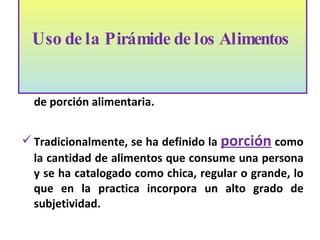 La pirámide alimentaria esta basada en el concepto de porción alimentaria. Tradicionalmente, se ha definido la  porción  como la cantidad de alimentos que consume una persona y se ha catalogado como chica, regular o grande, lo que en la practica incorpora un alto grado de subjetividad.  Uso de la Pirámide de los Alimentos    