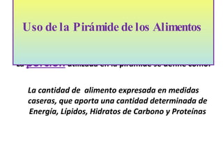 La  porción  utilizada en la pirámide se define como: La cantidad de  alimento expresada en medidas caseras, que aporta una cantidad determinada de Energía, Lípidos, Hidratos de Carbono y Proteínas Uso de la Pirámide de los Alimentos    