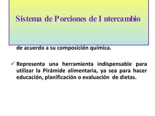 Permite aprender la equivalencia de los alimentos de acuerdo a su composición química.  Representa una herramienta indispensable para utilizar la Pirámide alimentaria, ya sea para hacer educación, planificación o evaluación  de dietas.  Sistema de Porciones de Intercambio    