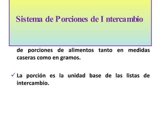 El sistema de intercambio se presenta como listas de porciones de alimentos tanto en medidas caseras como en gramos.  La porci ó n es la unidad base de las listas de intercambio.  Sistema de Porciones de Intercambio    