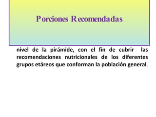 Existen porciones diarias recomendadas en  cada nivel de la pir á mide, con el fin de cubrir  las recomendaciones nutricionales de los diferentes grupos et á reos que conforman la población general .  Porciones Recomendadas   