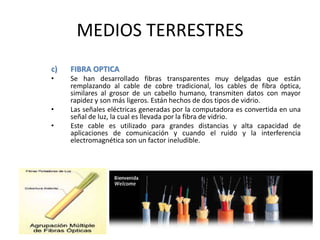 MEDIOS TERRESTRES
c) FIBRA OPTICA
• Se han desarrollado fibras transparentes muy delgadas que están
remplazando al cable de cobre tradicional, los cables de fibra óptica,
similares al grosor de un cabello humano, transmiten datos con mayor
rapidez y son más ligeros. Están hechos de dos tipos de vidrio.
• Las señales eléctricas generadas por la computadora es convertida en una
señal de luz, la cual es llevada por la fibra de vidrio.
• Este cable es utilizado para grandes distancias y alta capacidad de
aplicaciones de comunicación y cuando el ruido y la interferencia
electromagnética son un factor ineludible.
 
