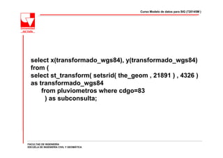 Curso Modelo de datos para SIG (720145M )




  select x(transformado_wgs84), y(transformado_wgs84)
  from (
  select st_transform( setsrid( the_geom , 21891 ) , 4326 )
  as transformado_wgs84
      from pluviometros where cdgo=83
        ) as subconsulta;




FACULTAD DE INGENIERÍA
ESCUELA DE INGENIERÍA CIVIL Y GEOMÁTICA
 
