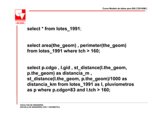 Curso Modelo de datos para SIG (720145M )




      select * from lotes_1991;


      select area(the_geom) , perimeter(the_geom)
      from lotes_1991 where tch > 160;


      select p.cdgo , l.gid , st_distance(l.the_geom,
      p.the_geom) as distancia_m ,
      st_distance(l.the_geom, p.the_geom)/1000 as
      distancia_km from lotes_1991 as l, pluviometros
      as p where p.cdgo=83 and l.tch > 160;


FACULTAD DE INGENIERÍA
ESCUELA DE INGENIERÍA CIVIL Y GEOMÁTICA
 