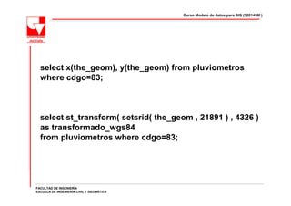 Curso Modelo de datos para SIG (720145M )




  select x(the_geom), y(the_geom) from pluviometros
  where cdgo=83;



  select st_transform( setsrid( the_geom , 21891 ) , 4326 )
  as transformado_wgs84
  from pluviometros where cdgo=83;




FACULTAD DE INGENIERÍA
ESCUELA DE INGENIERÍA CIVIL Y GEOMÁTICA
 