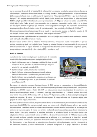 Tecnologías de la información y la comunicación                                                                            8


    nuevo paso en el desarrollo de la Sociedad de la Información. Las primeras tecnologías que permitieron el acceso a
    datos aunque a velocidades no excesivas fueron el GPRS y el EDGE, ambas pertenecientes a lo que se denomina
    2.5G. Aunque, la banda ancha en telefonía móvil empezó con el 3G que permitía 384 kbps y que ha evolucionado
    hacia el 3.5G, también denominado HSPA (High Speed Packet Access) que permite hasta 14 Mbps de bajada
    HSDPA (High Speed Downlink Packet Access) y teóricamente 5,76 Mbps de subida si se utiliza a más HSUPA
    (High Speed Uplink Packet Access); estas velocidades son, en ocasiones, comparables con las xDSL, y en un futuro
    no muy lejano también se prevee que empiecen a estar disponibles tecnologías más avanzadas, denominadas
    genéricamente Long Term Evolution o redes de cuarta generación y que permitirán velocidades de 50 Mbps.[19]
    El ritmo de implantación de la tecnología 3G en el mundo es muy irregular, mientras en Japón los usuarios de 3G
    son mayoría, en otras zonas, también desarrolladas como Bélgica, es residual.[20] [21]
    Estas tecnologías son capaces en teoría de dar múltiples servicios (imagen, voz, datos) en altas velocidades, aunque
    en la práctica la calidad del servicio es variable.
    La evolución del teléfono móvil ha permitido disminuir su tamaño y peso que nos hace la vida mas fácil ya que nos
    permite comunicarse desde casi cualquier lugar. Aunque su principal función es la comunicación de voz, como el
    teléfono convencional, su rápido desarrollo ha incorporado otras funciones como son cámara fotográfica, agenda,
    acceso a internet, reproducción de vídeo e incluso GPS y reproductor mp3.

    Redes de televisión

    Actualmente hay cuatro tecnologías para la distribución de contenidos
    de televisión, incluyendo las versiones analógicas y las digitales:
    • La televisión terrestre, que es el método tradicional de librar la señal
      de difusión de TV, por ondas de radio transmitida por el espacio
      abierto. En este apartado estaría la TDT.
    • La televisión por satélite, libra la señal vía satélite.
    • La televisión por cable es una forma de provenir la señal de
      televisión directamente a los televisores por cable coaxial.
    • La televisión por internet traduce los contenidos en un formato que
                                                                                    Unidad móvil de una TV japonesa.
      puede ser transportado por redes IP, por eso también es conocida
      como Televisión IP.
    En cuanto a la televisión por pago, el primer trimestre de 2008 muestra un estancamiento en las modalidades de
    cable y de satélite mientras que la IPTV crece considerablemente respecto a los datos de una año antes, consiguiendo
    en España los 636000 usuarios a finales del 2007. Los países con un número más importante de suscriptores son
    Francia (4 millones) y Corea del Sur (1,8 millones). En el año 2008 se introduce la TV sobre el terminal móvil, que
    en el primer trimestre del 2008 consigue miles de clientes.[22] Bajo esta modalidad se ofrece un amplio catálogo de
    canales de televisión y de vídeos y se preveen diversas opciones de comercialización, con el pago por acceso a un
    paquete de canales o pago por consumo.
    Las redes de televisión que ofrecen programación en abierto se encuentran en un proceso de transición hacia una
    tecnología digital (TDT). Esta nueva tecnología supone una mejora en la calidad de imagen, a la vez que permite
    nuevos servicios. En España, durante un tiempo convivirán ambos sistemas, hasta el día 3 de abril de 2010 en que las
    emisoras de televisión dejaran de prestar sus servicios mediante la tecnología analógica para ofrecer únicamente la
    forma digital. Para poder sintonizar la televisión utilizando la tecnología digital, es necesario realizar dos
    adaptaciones básicas: adaptación de la antena del edificio, y disponer de un sintonizador de TDT en el hogar, que ha
    ido creciendo en forma continúa, cosa que supone que la población ya es consciente de la situación y no está
    esperando al último momento para prepararse. Destaca un cambio importante de tendencia en la forma de adquirir
    los sintonizadores ya que al principio se adquirían como dispositivos independientes para conectar externamente a
    los televisores; mientras ya estos sintonizadores se compran incorporados a la propia televisión o en otros
 