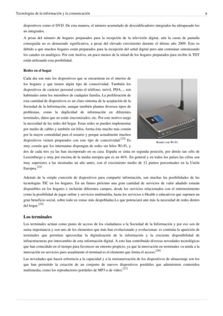 Tecnologías de la información y la comunicación                                                                            9


    dispositivos como el DVD. De esta manera, el número acumulado de descodificadores integrados ha ultrapasado los
    no integrados.
    A pesar del número de hogares preparados para la recepción de la televisión digital, aún la cuota de pantalla
    conseguida no es demasiado significativa, a pesar del elevado crecimiento durante el último año 2009. Esto es
    debido a que muchos hogares están preparados para la recepción del señal digital pero aún continúan sintonizando
    los canales en analógico. Por este motivo, un poco menos de la mitad de los hogares preparados para recibir la TDT
    están utilizando esta posibilidad.

    Redes en el hogar

    Cada día son más los dispositivos que se encuentran en el interior de
    los hogares y que tienen algún tipo de conectividad. También los
    dispositivos de carácter personal como el teléfono, móvil, PDA..., son
    habituales entre los miembros de cualquier familia. La proliferación de
    esta cantidad de dispositivos es un claro síntoma de la aceptación de la
    Sociedad de la Información, aunque también plantea diversos tipos de
    problemas, como la duplicidad de información en diferentes
    terminales, datos que no están sincronizados, etc. Por este motivo surge
    la necesidad de las redes del hogar. Estas redes se pueden implementar
    por medio de cables y también sin hilos, forma ésta mucho más común
    por la mayor comodidad para el usuario y porque actualmente muchos
    dispositivos vienen preparados con este tipo de conectividad.[23] Es               Router con Wi-Fi.
    muy común que los internautas dispongan de redes sin hilos Wi-Fi, y
    dos de cada tres ya las han incorporado en su casa. España se sitúa en segunda posición, por detrás tan sólo de
    Luxemburgo y muy por encima de la media europea que es un 46%. En general y en todos los países las cifras son
    muy superiores a las mostradas un año antes, con el crecimiento medio de 12 puntos porcentuales en la Unión
    Europea.[24]

    Además de la simple conexión de dispositivos para compartir información, son muchas las posibilidades de las
    tecnologías TIC en los hogares. En un futuro próximo una gran cantidad de servicios de valor añadido estarán
    disponibles en los hogares e incluirán diferentes campos, desde los servicios relacionados con el entretenimiento
    como la posibilidad de jugar online y servicios multimédia, hasta los servicios e-Health o educativos que suponen un
    gran beneficio social, sobre todo en zonas más despobladas.Lo que potenciará aún más la necesidad de redes dentro
    del hogar.[25]


    Los terminales
    Los terminales actúan como punto de acceso de los ciudadanos a la Sociedad de la Información y por eso son de
    suma importancia y son uno de los elementos que más han evolucionado y evolucionan: es continúa la aparición de
    terminales que permiten aprovechar la digitalización de la información y la creciente disponibilidad de
    infraestructuras por intercambio de esta información digital. A esto han contribuido diversas novedades tecnológicas
    que han coincidido en el tiempo para favorecer un entorno propicio, ya que la innovación en terminales va unida a la
    innovación en servicios pues usualmente el terminal es el elemento que limita el acceso.[26]
    Las novedades que hacen referencia a la capacidad y a la miniaturización de los dispositivos de almacenaje son los
    que han permitido la creación de un conjunto de nuevos dispositivos portátiles que administren contenidos
    multimedia, como los reproductores portátiles de MP3 o de vídeo.[27]
 