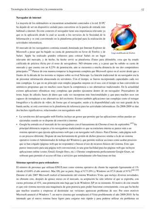Tecnologías de la información y la comunicación                                                                               12


    Navegador de internet

    La mayoría de los ordenadores se encuentran actualmente conectados a la red. El PC
    ha dejado de ser un dispositivo aislado para convertirse en la puerta de entrada más
    habitual a internet. En este contexto el navegador tiene una importancia relevante ya
    que es la aplicación desde la cual se accede a los servicios de la Sociedad de la
    Información y se está convirtiendo en la plataforma principal para la realización de
    actividades informáticas.

    El mercado de los navegadores continúa estando dominado por Internet Explorer de
    Microsoft a pesar que ha bajado su cuota de penetración en favor de Firefox y de            Logo modificado de Firefox.
    Safari. Apple ha realizado grandes esfuerzos para colocar Safari en un lugar
    relevante del mercado, y de hecho, ha hecho servir su plataforma iTunes para difundirlo, cosa que ha estado
    calificada de práctica ilícita por el resto de navegadores. NO obstante esto, y a pesar que ha subido su cuota de
    mercado y que cuenta con un 8,23% de penetración, aún se encuentra a mucha distancia de sus dos competidores
    principales.[42] Parece de esta manera romperse la hegemonía completa que Microsoft ejerce en el sector desde que a
    finales de la década de los noventa se impuso sobre su rival Netscape. La función tradicional de un navegador era la
    de presentar información almacenada en servidores. Con el tiempo, se fueron incorporando capacidades cada vez
    más complejas. Lo que en un principio eran simples pequeñas mejoras en el uso, con el tiempo se han convertido en
    auténticos programas que en muchos casos hacen la competencia a sus alternativas tradicionales. En la actualidad
    existen aplicaciones ofimáticas muy completas que pueden ejecutarse dentro de un navegador: Procesadores de
    texto, hojas de cálculo, bases de datos que cada vez incorporan más funcionalidades y que para muchos usos son
    capaces de reemplazar a sus alternativas del escritorio. Existen también aplicaciones tan complejas como el retoque
    fotográfico o la edición de vídeo, de forma que el navegador, unido a la disponibilidad cada vez más grande de la
    banda ancha, se está convirtien en la plataforma de referencia para las actividades informáticas. En 2008-2009 se dan
    dos hechos significativos, relacionados con navegadores web:

    • La versión tres del navegador web Firefox incluye un gestor que permite que las aplicaciones online puedan ser
      ejecutadas cuando no se dispone de conexión a internet.
    • Google ha entrado en el mercado de los navegadores con el lanzamiento de Chrome el mes de septiembre.[43] Su
      principal diferencia respecto a los navegadores tradicionales es que su estructura interna se parece más a un
      sistema operativo que ejecuta aplicaciones web que a un navegador web clásico. Para Chrome, cada página web
      es un proceso diferente. Dispone de una herramienta de gestión de dichos procesos similar a la de un sistema
      operativo (como el Administrador de trabajo del Windows), que permite realizar acciones como acabar procesos
      que se han colgado (páginas web que no responden) o buscar el uso de recursos básicos del sistema. Esto, que
      parece innecesario para una página web convencional, es una gran facilidad para las páginas web que incluyen
      aplicaciones online (como, Gmail, Google Docs, etc.). Chrome complementa perfectamente Google Gears, un
      software para permitir el acceso off-line a servicios que normalmente sólo funcionan on-line.

    Sistemas operativos para ordenadores
    El número de personas que utilizan GNU/Linux como sistema operativo de cliente ha superado ligeramente el 1%
    (desde el 0,68% el año anterior). Mac OS, por su parte, llega al 9,73 (8%) y Windows un 87,9 (desde el 91%)[44] [45]
    Durante el año 2007 Microsoft realizó el lanzamiento del sistema Windows Vista, que incluye diversas novedades;
    no obstante esto, después de quince meses en el mercado, su aceptación ha sido inferior al que se esperaba, con
    cuotas próximas al 15%, una penetración más baja que la de Windows XP en su momento. El motivo de este retardo
    es que este sistema necesita una maquinaria de gran potencia para poder funcionar correctamente, cosa que ha hecho
    que muchos usuarios y empresas al desinstalar sus versiones aparezcan problemas de uso. Por estos motivos
    Microsoft anunció el Windows 7, un nuevo sistema que reemplazará el Vista posiblemente el año 2009-2010. Se ha
    intentado que el nuevo sistema fuese ligero para cargarse más rápido y para poderse utilizar sin problemas en
 