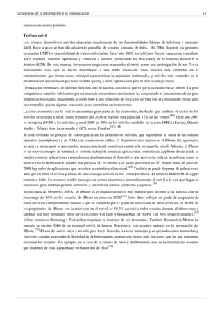 Tecnologías de la información y la comunicación                                                                              13


    ordenadores menos potentes.

    Teléfono móvil
    Los primero dispositivos móviles disponían simplemente de las funcionalidades básicas de telefonía y mensajes
    SMS. Poco a poco se han ido añadiendo pantallas de colores, cámaras de fotos... En 2004 llegaron los primeros
    terminales UMTS y la posibilidad de videoconferéncias. En el año 2005, los teléfonos fueron capaces de reproducir
    MP3, también, sistemas operativos y conexión a internet, destacando los Blackberry de la empresa Research in
    Motion (RIM). De esta manera, los usuarios empezaron a entender el móvil como una prolongación de sus Pcs en
    movimiento, cosa que ha hecho desembocar a una doble evolución: unos móviles más centrados en el
    entretenimiento que tienen como principal característica la capacidad multimedia, y móviles más centrados en la
    productividad que destacan por tener teclado qwerty y están optimizados para la utilización [[e-mail].
    De todos los terminales, el teléfono móvil es uno de los más dinámicos por lo que a su evolución se refiere. La gran
    competencia entre los fabricantes por un mercado en continuo crecimiento ha comportado el lanzamiento de un gran
    número de novedades anualmente, y sobre todo a una reducción de los ciclos de vida con el consiguiente riesgo para
    las compañías que en algunas ocasiones, justo amortizan sus inversiones.
    La crisis económica en la cual se encuentran gran parte de las economías, ha hecho que también el sector de los
    móviles se resienta y en el cuarto trimestre del 2008 se registró una caída del 12% de las ventas.[46] En el año 2007
    se incorpora el GPS a los móviles, y en el 2008 un 40% de los móviles vendidos en la zona EMEA (Europa, Oriente
    Medio y África) tiene incorporado el GPS, según Canalys.[47] [48]
    Se está viviendo un proceso de convergencia en los dispositivos móviles, que supondrían la suma de un sistema
    operativo (smartphones) y de PDAs con conexión sin cables. El dispositivo más famoso es el iPhone 3G, que marca
    un antes y un después ja que cambia la experiencia del usuario en cuanto a la navegación móvil. Además, el iPhone
    es un nuevo concepto de terminal, el sistema incluye la tienda de aplicaciones centralizada AppStore desde donde se
    pueden comprar aplicaciones especialmente diseñadas para el dispositivo que aprovecha toda su tecnología, como su
    interface táctil Multi-touch, el GPS, los gráficos 3D en directo y el audio posicional en 3D. Según datos de julio del
    2008 hay miles de aplicaciones que permiten personalizar el terminal.[49] También se puede disponer de aplicaciones
    web que faciliten el acceso y el uso de servicios que utilizan la red, como Facebook. El servicio Mobile M de Apple
    permite a todos los usuarios recibir mensajes de correo electrónico automáticamente al móvil a la vez que llegan al
    ordenador, pero también permite actualizar y sincronizar correos, contactos y agendas.[50]
    Según datos de M:metrics (EUA), el iPhone es el dispositivo móvil más popular para acceder a las noticias con un
    porcentaje del 85% de los usuarios de iPhone en enero de 2008.[51] Estos datos reflejan un grado de aceptación de
    estos servicios completamente inusual y que se completa por el grado de utilización de otros servicios, el 30,9% de
    los propietarios de iPhone ven la televisión en el móvil, el 49,7% accedió a redes sociales durante el último mes y
    también son muy populares otros servicios como YouTube y GoogleMap (el 30,4% y el 36% respectivamente).[52]
    <Otras empresas (Samsung y Nokia) han mejorado la interface de sus terminales. También Research in Motion ha
    lanzado la versión 9000 de su terminal móvil, la famosa Blackberry, con grandes mejoras en la navegación del
    iPhone.[53] El uso del móvil crece y no sólo para hacer llamadas o enviar mensajes y es que todos estos terminales y
    funciones ayudan a extender la Sociedad de la Información, a pesar que tienen más funciones que las que realmente
    reclamen los usuarios. Por ejemplo, en el caso de la cámara de fotos y del bluetooth, más de la mitad de los usuarios
    que disponen de estas capacidades no hacen uso de ellas.[54]
 
