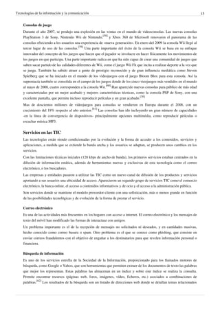 Tecnologías de la información y la comunicación                                                                                15


    Consolas de juego
    Durante el año 2007, se produjo una explosión en las ventas en el mundo de videoconsolas. Las nuevas consolas
    PlayStation 3 de Sony, Nintendo Wii de Nintendo,[58] y Xbox 360 de Microsoft renovaron el panorama de las
    consolas ofreciendo a los usuarios una experiencia de «nueva generación». En enero del 2009 la consola Wii llegó al
    tercer lugar de uso de las consolas.[59] Una parte importante del éxito de la consola Wii se basa en su enfoque
    innovador del concepto de los juegos que hacen que el jugador se involucre en hacer físicamente los movimientos de
    los juegos en que participa. Una parte importante radica en que ha sido capaz de crear una comunidad de juegos que
    saben sacar partido de las calidades diferentes de Wii, como el juego Wii Fit que incita a realizar deporte a la vez que
    se juega. También ha sabido atraer a gente de prestigio reconocido y de gran influencia mediática como Steven
    Spielberg que se ha iniciado en el mundo de los videojuegos con el juego Bloom Blox para esta consola. Así la
    supremacía también se consolida en el campo de los juegos donde de los cinco vieojuegos más vendidos en el mundo
    al mayo de 2008, cuatro corresponden a la consola Wii.[60] Han aparecido nuevas consolas para público de más edad
    y caracterizadas por un mejor acabado y mejores características técnicas, como la consola PSP de Sony, con una
    excelente pantalla, que permite incluso reproducir películas y un gran acabado.[30]
    Mas de doscientos millones de videojuegos para consolas se vendieron en Europa durante el 2008, con un
    crecimiento del 18% respecto al año anterior.[61] Las consolas han ido incluyendo un gran número de capacidades
    -en la línea de convergencia de dispositivos- principalmente opciones multimédia, como reproducir películas o
    escuchar música MP3.


    Servicios en las TIC
    Las tecnologías están siendo condicionadas por la evolución y la forma de acceder a los contenidos, servicios y
    aplicaciones, a medida que se extiende la banda ancha y los usuarios se adaptan, se producen unos cambios en los
    servicios.
    Con las limitaciones técnicas iniciales (128 kbps de ancho de banda), los primeros servicios estaban centrados en la
    difusión de información estática, además de herramientas nuevas y exclusivas de esta tecnología como el correo
    electrónico, o los buscadores.
    Las empresas y entidades pasaron a utilizar las TIC como un nuevo canal de difusión de los productos y servicios
    aportando a sus usuarios una ubicuidad de acceso. Aparecieron un segundo grupo de servicios TIC como el comercio
    electrónico, la banca online, el acceso a contenidos informativos y de ocio y el acceso a la administración pública.
    Son servicios donde se mantiene el modelo proveedor-cliente con una sofisticación, más o menos grande en función
    de las posibilidades tecnológicas y de evolución de la forma de prestar el servicio.

    Correo electrónico
    Es una de las actividades más frecuentes en los hogares con acceso a internet. El correo electrónico y los mensajes de
    texto del móvil han modificado las formas de interactuar con amigos.
    Un problema importante es el de la recepción de mensajes no solicitados ni deseados, y en cantidades masivas,
    hecho conocido como correo basura o spam. Otro problema es el que se conoce como phishing, que consiste en
    enviar correos fraudulentos con el objetivo de engañar a los destinatarios para que revelen información personal o
    financiera.

    Búsqueda de información
    Es uno de los servicios estrella de la Sociedad de la Información, proporcionado para los llamados motores de
    búsqueda, como Google o Yahoo, que son herramientas que permiten extraer de los documentos de texto las palabras
    que mejor los representan. Estas palabras las almacenan en un índice y sobre este índice se realiza la consulta.
    Permite encontrar recursos (páginas web, foros, imágenes, vídeo, ficheros, etc.) asociados a combinaciones de
    palabras.[62] Los resultados de la búsqueda son un listado de direcciones web donde se detallan temas relacionados
 