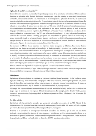 Tecnologías de la información y la comunicación                                                                              19


    Aplicación de las Tic's en educación [70]
    Dentro del sector educativo, es primordial el aprendizaje y manejo de las tecnologías informáticas. Debemos además
    fomentar su aplicación a las distintas disciplinas, contribuyendo a que los usuarios no sean meros receptores de
    contenidos, sino que estén abiertos a la participación en el ciberespacio. La aplicación de las TIC en la educación
    presenta principalmente tres vías de desarrollo: El conocimiento y uso de las nuevas herramientas tecnológicas. Es
    necesario conocer herramientas y programas informáticos que puedan aplicarse en los diferentes ámbitos sociales y
    educativos: procesadores de textos, bases de datos, etc. Las TIC como método de apoyo en la enseñanza curricular.
    Los conocimientos informáticos pueden estar implicados en una nueva forma de aprender a partir de nuevos
    lenguajes informáticos y procesos cognitivos. Las WebQuest, la Caza del Tesoro o las Bitácoras son algunos de los
    recursos educativos creados en torno a las TIC que refuerzan el aprendizaje y el conocimiento en la enseñanza
    curricular. La educación online o e-learning, que genera una nueva forma de aprender a través de la creación y el
    acceso a contenido basada en la interacción entre alumnos y profesores. La Web 2.0, basada en una plataforma que
    alberga multitud de servicios a disposición de las diversas comunidades de usuarios, fomenta el intercambio de
    información. Algunos de estos servicios son chats, foros, wikis, blogs, etc.
    La educación en México ha de replantear sus objetivos, metas, pedagogías y didácticas. Las mismas fuerzas
    tecnológicas que harán tan necesario el aprendizaje, lo harán agradable y práctico. Las escuelas, como otras
    instituciones, están reinventándose alrededor de las oportunidades abiertas por la tecnología de la información. Las
    redes educativas virtuales se están transformando en las nuevas unidades básicas del sistema educativo, que incluyen
    el diseño y la construcción de nuevos escenarios educativos, la elaboración de instrumentos educativos electrónicos
    y la formación de educadores especializados en la enseñanza en un nuevo espacio social. En este sentido, en
    Argentina se lanzó un programa eduacional a través del cual cada alumno de una escuela secundaria se hace acreedor
    de una netbook para poder tener acceso a las ventajas que las nuevas herramientas tecnológicas ofrecen.
    Entre el software más importante en lo que a TIC aplicadas a la educación se refiere tenemos:
    Moodle (Crear cursos en línea) Cmpas Tool (Hacer mapas mentales) Cronos (Elaborar líneas de tiempo) Eclipse
    Crossword (Elaborar crucigramas) GCompris (mas de 100 actividades para niños)

    Videojuegos
    La industria del entretenimiento ha cambiado, el escenario tradicional donde la música y el cine estaba en primer
    lugar, ha cambiado y ahora dominan los videojuegos. Sobre todo la consola, utilizada principalmente con juegos
    fuera de línea, Hay una tendencia a utilizar cada vez menos el ordenador personal como plataforma de juegos, a
    pesar de la crisis económica, hay un aumento en el volumen de ventas de juegos y consolas.
    Los juegos más vendidos en todo el mundo durante el 2009 son World of Warcraft y Second Life. El futuro de los
    juegos sigue la tendencia de convergencia del resto de aplicaciones. Por ejemplo, en los Estados Unidos, cuando
    empieza el proceso de creación de una película se diseñan conjuntamente film y videojuego y éste forma parte del
    merchandising.

    Servicios móviles
    La telefonía móvil es uno de los apartados que aporta más actividad a los servicios de las TIC. Además de las
    llamadas de voz, los mensajes cortos (SMS) es uno de los sistemas de comunicación más baratos, eficaces y rápidos
    que existen. Los mensajes multimedia (MMS) van ganando peso, poco a poco.
    El móvil se ha convertido en un dispositivo individual, asociado a una persona y por lo tanto con una fuerte
    tendencia a la personalización: descarga de logos, imágenes y melodías son servicios muy demandados. Como ya se
    ha dicho en el apartado de terminales, los nuevos terminales permiten el acceso a otras plataformas, y así el 30,9% de
    los propietarios del iPhone ven la televisión en el móvil o el 49,7% acceden a redes sociales.
 