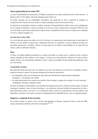 Tecnologías de la información y la comunicación                                                                             20


    Nueva generación de servicios TIC
    La mayor disponibilidad de banda ancha (10 Mbps) ha permitido una mayor sofisticación de la oferta descrita , se
    puede acceder a la TV digital, vídeo bajo demanda, juegos online, etc.
    El cambio principal que las posibilidades tecnológicas han propiciado ha sido la aparición de fórmulas de
    cooperación entre usuarios de la red, donde se rompe el paradigma clásico de proveedor-cliente.
    La aparición de comunidades virtuales o modelos cooperativos han proliferado los últimos años con la configuración
    de un conjunto de productos y formas de trabajo en la red, que se han recogido bajo el concepto de Web 2.0. Son
    servicios donde un proveedor proporciona el soporte técnico, la plataforma sobre la que los usuarios auto-configuran
    el servicio. Algunos ejemplos son:

    Servicios Peer to Peer (P2P)
    Es la actividad que genera más tráfico en la red. Se refiere a la comunicación entre iguales para el intercambio de
    ficheros en la red, donde el usuario pone a disposición del resto, sus contenidos y asume el papel de servidor. Las
    principales aplicaciones son eMule y Kazaa. La mayor parte de los ficheros intercambiados en las redes P2P son
    vídeos y audio, en diferentes formatos.

    Blogs
    Un blog, (en español también una bitácora) es un lugar web donde se recogen textos o artículos de uno o diversos
    autores ordenados de más moderno a más antiguo, y escrito en un estilo personal e informal. Es como un diario,
    aunque muchas veces especializado, dedicado a viajes o cocina, por ejemplo. El autor puede dejar publicado lo que
    crea conveniente.

    Comunidades virtuales
    Han aparecido desde hace poco años un conjunto de servicios que permiten la creación de comunidades virtuales,
    unidas por intereses comunes. Se articulan alrededor de dos tipos de mecanismos:
    • Los etiquetados colectivos de información, para almacenar información de alguna manera (fotografías,
      bookmarks...). Un ejemplo sería el flickr
    • Las redes que permiten a los usuarios crear perfiles, lista de amigos y amigos de sus amigos. Las más conocidas
      son MySpace, Facebook, LinkedIn, Twitter.
    Sus bases tecnológicas están basadas en la consolidación de aplicaciones de uso común en un único lugar. Se utilizan
    tecnologías estándares, como el correo electrónico y sus protocolos; http para facilitar las operaciones de subir y
    bajar información, tanto si son fotos o si es información sobre el perfil. Las características del chat también están
    disponibles y permiten a los usuarios conectarse instantáneamente en modalidad de uno a uno o en pequeños grupos.


    Impacto y evolución de los servicios
    En la tabla se puede ver cuales son los servicios más populares en Europa. Aunque los datos son del año 2005,
    marcan claramente la tendencia del estilo de vida digital.[44] .[71]
 