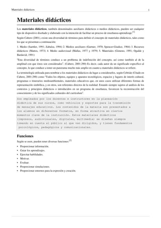 Materiales didácticos                                                                                                          1



    Materiales didácticos
    Los materiales didácticos, también denominados auxiliares didácticos o medios didácticos, pueden ser cualquier
    tipo de dispositivo diseñado y elaborado con la intención de facilitar un proceso de enseñanza-aprendizaje.[1]
    Según Cabero (2001), existe una diversidad de términos para definir el concepto de materiales didácticos, tales como
    los que se presentan a continuación:
    1. Medio (Saettler, 1991; Zabalza, 1994) 2. Medios auxiliares (Gartner, 1970; Spencer-Giudice, 1964) 3. Recursos
    didácticos (Mattos, 1973) 4. Medio audiovisual (Mallas, 1977 y 1979) 5. Materiales (Gimeno, 1991; Ogalde y
    Bardavid, 1991)
    “Esta diversidad de términos conduce a un problema de indefinición del concepto, así como también al de la
    amplitud con que éstos son considerados”. (Cabero, 2001:290) Es decir, cada autor da un significado específico al
    concepto, lo que conduce a tener un panorama mucho más amplio en cuanto a materiales didácticos se refiere.
    La terminología utilizada para nombrar a los materiales didácticos da lugar a considerarlos, según Cebrián (Citado en
    Cabero, 2001:290) como “Todos los objetos, equipos y aparatos tecnológicos, espacios y lugares de interés cultural,
    programas o itinerarios medioambientales, materiales educativos que, en unos casos utilizan diferentes formas de
    representación simbólica, y en otros, son referentes directos de la realidad. Estando siempre sujetos al análisis de los
    contextos y principios didácticos o introducidos en un programa de enseñanza, favorecen la reconstrucción del
    conocimiento y de los significados culturales del currículum”.

    Son empleados por los docentes e instructores en la planeación
    didáctica de sus cursos, como vehículos y soportes para la transmisión
    de mensajes educativos. Los contenidos de la materia son presentados a
    los alumnos en diferentes formatos, en forma atractiva en ciertos
    momentos clave de la instrucción. Estos materiales didácticos
    (impresos, audiovisuales, digitales, multimedia) se diseñan siempre
    tomando en cuenta el público al que van dirigidos, y tienen fundamentos
     psicológicos, pedagógicos y comunicacionales.


    Funciones
    Según se usen, pueden tener diversas funciones:[2]
    •   Proporcionar información.
    •   Guiar los aprendizajes.
    •   Ejercitar habilidades.
    •   Motivar.
    •   Evaluar.
    •   Proporcionar simulaciones.
    •   Proporcionar entornos para la expresión y creación.
 