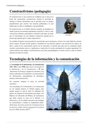 Constructivismo (pedagogía)                                                                                                   3



    Constructivismo (pedagogía)
    El constructivismo es una corriente de la didáctica que se basa en la
    teoría del conocimiento constructivista. Postula la necesidad de
    entregar al alumno herramientas que le permitan crear sus propios
    procedimientos para resolver una situación problemática, lo cual
    implica que sus ideas se modifiquen y siga aprendiendo.
    El constructivismo en el ámbito educativo propone un paradigma en
    donde el proceso de enseñanza-aprendizaje se percibe y se lleva a cabo
    como proceso dinámico, participativo e interactivo del sujeto, de modo
                                                                                                   Jean Piaget
    que el conocimiento sea una auténtica construcción operada por la
    persona que aprende (por el «sujeto cognoscente»).
    Se considera al alumno como poseedor de conocimientos que le pertenecen, en base a los cuales habrá de construir
    nuevos saberes. No pone la base genética y hereditaria en una posición superior o por encima de los saberes. Es
    decir, a partir de las conocimientos previos de los educandos, el docente guía para que los estudiantes logren
    construir conocimientos nuevos y significativos, siendo ellos los actores principales de su propio aprendizaje. Un
    sistema educativo que adopta el constructivismo como línea psicopedagógica se orienta a llevar a cabo un cambio
    educativo en todos los niveles.



    Tecnologías de la información y la comunicación
    Las tecnologías de la información y la comunicación
    (TIC, TICs o bien NTIC para Nuevas Tecnologías de
    la Información y de la Comunicación o IT para
    «Information Technology») agrupan los elementos y las
    técnicas utilizadas en el tratamiento y la transmisión de
    las informaciones, principalmente de informática,
    internet y telecomunicaciones.

    Por extensión, designan el sector de actividad
    económica.
    "Las tecnologías de la información y la comunicación
    no son ninguna panacea ni fórmula mágica, pero
    pueden mejorar la vida de todos los habitantes del
    planeta. Se disponen de herramientas para llegar a los
    Objetivos de Desarrollo del Milenio, de instrumentos
    que harán avanzar la causa de la libertad y la
    democracia, y de los medios necesarios para propagar
    los conocimientos y facilitar la comprensión mutua"
    (Kofi Annan, Secretario general de la Organización de
    las Naciones Unidas, discurso inaugural de la primera
    fase de la WSIS, Ginebra 2003)[1]
                                                                    Torre de telecomunicaciones de Collserola, (Barcelona).
 