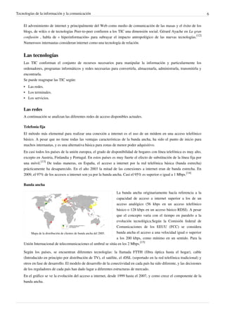 Tecnologías de la información y la comunicación                                                                                6


    El advenimiento de internet y principalmente del Web como medio de comunicación de las masas y el éxito de los
    blogs, de wikis o de tecnologías Peer-to-peer confieren a los TIC una dimensión social. Gérard Ayache en La gran
    confusión , habla de « hiperinformación» para subrayar el impacto antropológico de las nuevas tecnologías.[12]
    Numerosos internautas consideran internet como una tecnología de relación.


    Las tecnologías
    Las TIC conforman el conjunto de recursos necesarios para manipular la información y particularmente los
    ordenadores, programas informáticos y redes necesarias para convertirla, almacenarla, administrarla, transmitirla y
    encontrarla.
    Se puede reagrupar las TIC según:
    • Las redes.
    • Los terminales.
    • Los servicios.


    Las redes
    A continuación se analizan las diferentes redes de acceso disponibles actuales.

    Telefonía fija
    El método más elemental para realizar una conexión a internet es el uso de un módem en una acceso telefónico
    básico. A pesar que no tiene todas las ventajas características de la banda ancha, ha sido el punto de inicio para
    muchos internautas, y es una alternativa básica para zonas de menor poder adquisitivo.
    En casi todos los países de la unión europea, el grado de disponibilidad de hogares con línea telefónica es muy alto,
    excepto en Austria, Finlandia y Portugal. En estos países es muy fuerte el efecto de substitución de la línea fija por
    una móvil.[13] De todas maneras, en España, el acceso a internet por la red telefónica básica (banda estrecha)
    prácticamente ha desaparecido. En el año 2003 la mitad de las conexiones a internet eran de banda estrecha. En
    2009, el 97% de los accesos a internet son ya por la banda ancha. Casi el 95% es superior o igual a 1 Mbps.[14]

    Banda ancha

                                                                     La banda ancha originariamente hacía referencia a la
                                                                     capacidad de acceso a internet superior a los de un
                                                                     acceso analógico (56 kbps en un acceso telefónico
                                                                     básico o 128 kbps en un acceso básico RDSI). A pesar
                                                                     que el concepto varia con el tiempo en paralelo a la
                                                                     evolución tecnológica.Según la Comisión federal de
                                                                     Comunicaciones de los EEUU (FCC) se considera
        Mapa de la distribución de clientes de banda ancha del 2005. banda ancha el acceso a una velocidad igual o superior
                                                                     a los 200 kbps, como mínimo en un sentido. Para la
    Unión Internacional de telecomunicaciones el umbral se sitúa en los 2 Mbps.[15]

    Según los países, se encuentran diferentes tecnologías: la llamada FTTH (fibra óptica hasta el hogar), cable
    (Introducido en principio por distribución de TV), el satélite, el rDSL (soportado en la red telefónica tradicional) y
    otros en fase de desarrollo. El modelo de desarrollo de la conectividad en cada país ha sido diferente, y las decisiones
    de los reguladores de cada país han dado lugar a diferentes estructuras de mercado.
    En el gráfico se ve la evolución del acceso a internet, desde 1999 hasta el 2007, y como crece el componente de la
    banda ancha.
 