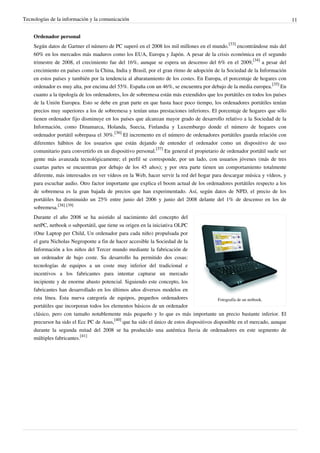 Tecnologías de la información y la comunicación                                                                              11


    Ordenador personal
    Según datos de Gartner el número de PC superó en el 2008 los mil millones en el mundo.[33] encontrándose más del
    60% en los mercados más maduros como los EUA, Europa y Japón. A pesar de la crisis económica en el segundo
    trimestre de 2008, el crecimiento fue del 16%, aunque se espera un descenso del 6% en el 2009,[34] a pesar del
    crecimiento en países como la China, India y Brasil, por el gran ritmo de adopción de la Sociedad de la Información
    en estos países y también por la tendencia al abaratamiento de los costes. En Europa, el porcentaje de hogares con
    ordenador es muy alta, por encima del 55%. España con un 46%, se encuentra por debajo de la media europea.[35] En
    cuanto a la tipología de los ordenadores, los de sobremesa están más extendidos que los portátiles en todos los países
    de la Unión Europea. Esto se debe en gran parte en que hasta hace poco tiempo, los ordenadores portátiles tenían
    precios muy superiores a los de sobremesa y tenían unas prestaciones inferiores. El porcentaje de hogares que sólo
    tienen ordenador fijo disminuye en los países que alcanzan mayor grado de desarrollo relativo a la Sociedad de la
    Información, como Dinamarca, Holanda, Suecia, Finlandia y Luxemburgo donde el número de hogares con
    ordenador portátil sobrepasa el 30%.[36] El incremento en el número de ordenadores portátiles guarda relación con
    diferentes hábitos de los usuarios que están dejando de entender el ordenador como un dispositivo de uso
    comunitario para convertirlo en un dispositivo personal.[37] En general el propietario de ordenador portátil suele ser
    gente más avanzada tecnológicamente; el perfil se corresponde, por un lado, con usuarios jóvenes (más de tres
    cuartas partes se encuentran por debajo de los 45 años); y por otra parte tienen un comportamiento totalmente
    diferente, más interesados en ver vídeos en la Web, hacer servir la red del hogar para descargar música y vídeos, y
    para escuchar audio. Otro factor importante que explica el boom actual de los ordenadores portátiles respecto a los
    de sobremesa es la gran bajada de precios que han experimentado. Así, según datos de NPD, el precio de los
    portátiles ha disminuido un 25% entre junio del 2006 y junio del 2008 delante del 1% de descenso en los de
    sobremesa.[38] [39]
    Durante el año 2008 se ha asistido al nacimiento del concepto del
    netPC, netbook o subportátil, que tiene su origen en la iniciativa OLPC
    (One Laptop per Child, Un ordenador para cada niño) propulsada por
    el guru Nicholas Negroponte a fin de hacer accesible la Sociedad de la
    Información a los niños del Tercer mundo mediante la fabricación de
    un ordenador de bajo coste. Su desarrollo ha permitido dos cosas:
    tecnologías de equipos a un coste muy inferior del tradicional e
    incentivos a los fabricantes para intentar capturar un mercado
    incipiente y de enorme abasto potencial. Siguiendo este concepto, los
    fabricantes han desarrollado en los últimos años diversos modelos en
    esta línea. Esta nueva categoría de equipos, pequeños ordenadores                     Fotografía de un netbook.
    portátiles que incorporan todos los elementos básicos de un ordenador
    clásico, pero con tamaño notablemente más pequeño y lo que es más importante un precio bastante inferior. El
    precursor ha sido el Ecc PC de Asus,[40] que ha sido el único de estos dispositivos disponible en el mercado, aunque
    durante la segunda mitad del 2008 se ha producido una auténtica lluvia de ordenadores en este segmento de
    múltiples fabricantes.[41]
 
