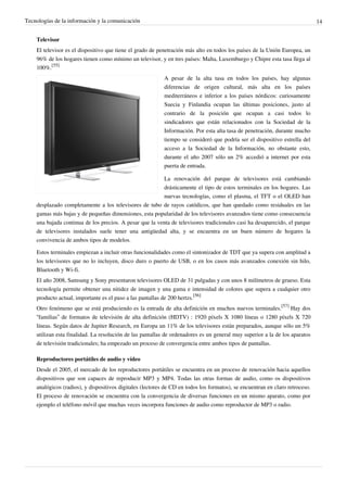 Tecnologías de la información y la comunicación                                                                               14


    Televisor
    El televisor es el dispositivo que tiene el grado de penetración más alto en todos los países de la Unión Europea, un
    96% de los hogares tienen como mínimo un televisor, y en tres países: Malta, Luxemburgo y Chipre esta tasa llega al
    100%.[55]
                                                           A pesar de la alta tasa en todos los países, hay algunas
                                                           diferencias de origen cultural, más alta en los países
                                                           mediterráneos e inferior a los países nórdicos: curiosamente
                                                           Suecia y Finlandia ocupan las últimas posiciones, justo al
                                                           contrario de la posición que ocupan a casi todos lo
                                                           sindicadores que están relacionados con la Sociedad de la
                                                           Información. Por esta alta tasa de penetración, durante mucho
                                                           tiempo se consideró que podría ser el dispositivo estrella del
                                                           acceso a la Sociedad de la Información, no obstante esto,
                                                           durante el año 2007 sólo un 2% accedió a internet por esta
                                                           puerta de entrada.

                                                         La renovación del parque de televisores está cambiando
                                                         drásticamente el tipo de estos terminales en los hogares. Las
                                                         nuevas tecnologías, como el plasma, el TFT o el OLED han
    desplazado completamente a los televisores de tubo de rayos catódicos, que han quedado como residuales en las
    gamas más bajas y de pequeñas dimensiones, esta popularidad de los televisores avanzados tiene como consecuencia
    una bajada continua de los precios. A pesar que la venta de televisores tradicionales casi ha desaparecido, el parque
    de televisores instalados suele tener una antigüedad alta, y se encuentra en un buen número de hogares la
    convivencia de ambos tipos de modelos.

    Estos terminales empiezan a incluir otras funcionalidades como el sintonizador de TDT que ya supera con amplitud a
    los televisores que no lo incluyen, disco duro o puerto de USB, o en los casos más avanzados conexión sin hilo,
    Bluetooth y Wi-fi.
    El año 2008, Samsung y Sony presentaron televisores OLED de 31 pulgadas y con unos 8 milímetros de grueso. Esta
    tecnología permite obtener una nitidez de imagen y una gama e intensidad de colores que supera a cualquier otro
    producto actual, importante es el paso a las pantallas de 200 hertzs.[56]
    Otro fenómeno que se está produciendo es la entrada de alta definición en muchos nuevos terminales.[57] Hay dos
    “familias” de formatos de televisión de alta definición (HDTV) : 1920 píxels X 1080 líneas o 1280 píxels X 720
    líneas. Según datos de Jupiter Research, en Europa un 11% de los televisores están preparados, aunque sólo un 5%
    utilizan esta finalidad. La resolución de las pantallas de ordenadores es un general muy superior a la de los aparatos
    de televisión tradicionales; ha empezado un proceso de convergencia entre ambos tipos de pantallas.

    Reproductores portátiles de audio y vídeo
    Desde el 2005, el mercado de los reproductores portátiles se encuentra en un proceso de renovación hacia aquellos
    dispositivos que son capaces de reproducir MP3 y MP4. Todas las otras formas de audio, como os dispositivos
    analógicos (radios), y dispositivos digitales (lectores de CD en todos los formatos), se encuentran en claro retroceso.
    El proceso de renovación se encuentra con la convergencia de diversas funciones en un mismo aparato, como por
    ejemplo el teléfono móvil que muchas veces incorpora funciones de audio como reproductor de MP3 o radio.
 