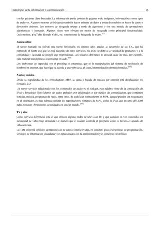 Tecnologías de la información y la comunicación                                                                           16


    con las palabras clave buscadas. La información puede constar de páginas web, imágenes, información y otros tipos
    de archivos. Algunos motores de búsqueda también hacen minería de datos y están disponibles en bases de datos o
    directorios abiertos. Los motores de búsqueda operan a modo de algoritmo o son una mezcla de aportaciones
    algorítmicas y humanas. Algunos sitios web ofrecen un motor de búsqueda como principal funcionalidad:
    Dailymotion, YouTube, Google Video, etc. son motores de búsqueda de vídeo.[63]

    Banca online
    El sector bancario ha sufrido una fuerte revolución los últimos años gracias al desarrollo de las TIC, que ha
    permitido el fuerte uso que se está haciendo de estos servicios. Su éxito se debe a la variedad de productos y a la
    comodidad y facilidad de gestión que proporcionan. Los usuarios del banco lo utilizan cada vez más, por ejemplo,
    para realizar transferencias o consultar el saldo.[64]
    Los problemas de seguridad son el phishing; el pharming, que es la manipulación del sistema de resolución de
    nombres en internet, que hace que se acceda a una web falsa; el scam, intermediación de transferencias.[65]

    Audio y música
    Desde la popularidad de los reproductores MP3, la venta o bajada de música por internet está desplazando los
    formatos CD.
    Un nuevo servicio relacionado con los contenidos de audio es el podcast, esta palabra viene de la contracción de
    iPod y Broadcast. Son ficheros de audio grabados por aficionados o por medios de comunicación, que contienen
    noticias, música, programas de radio, entre otros. Se codifican normalmente en MPS, aunque pueden ser escuchados
    en el ordenador, es más habitual utilizar los reproductores portátiles de MP3, como el iPod, que en abril del 2008
    había vendido 150 millones de unidades en todo el mundo.[66]

    TV y cine
    Como servicio diferencial está el que ofrecen algunas redes de televisión IP, y que consiste en ver contenidos en
    modalidad de vídeo bajo demanda. De manera que el usuario controla el programa como si tuviera el aparato de
    vídeo en casa.
    La TDT ofrecerá servicios de transmisión de datos e interactividad, en concreto guías electrónicas de programación,
    servicios de información ciudadana y los relacionados con la administración y el comercio electrónico.
 