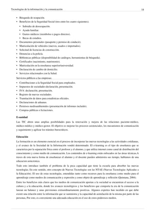 Tecnologías de la información y la comunicación                                                                                 18


    • Búsqueda de ocupación.
    • Beneficios de la Seguridad Social (tres entre los cuatro siguientes).
        • Subsidio de desocupación.
        • Ayuda familiar.
        • Gastos médicos (reembolso o pagos directos).
        • Becas de estudios.
    •   Documentos personales (pasaporte y permiso de conducir).
    •   Matriculación de vehículos (nuevos, usados e importados).
    •   Solicitud de licencias de construcción.
    •   Denuncias a la policía.
    •   Bibliotecas públicas (disponibilidad de catálogos, herramientas de búsqueda).
    •   Certificados (nacimiento, matrimonio).
    •   Matriculación en la enseñanza superior/universidad.
    •   Declaración de cambio de domicilio.
    •   Servicios relacionados con la Salud.
    Servicios públicos a las empresas:
    • Contribuciones a la Seguridad Social para empleados.
    •   Impuestos de sociedades:declaración, presentación.
    •   IVA: declaración, presentación.
    •   Registro de nuevas sociedades.
    •   Tramitación de datos para estadísticas oficiales.
    •   Declaraciones de aduanas.
    •   Permisos medioambientales (presentación de informes incluido).
    •   Compras públicas o licitaciones.

    E-sanidad
    Las TIC abren unas amplias posibilidades para la renovación y mejora de las relaciones paciente-médico,
    médico-médico y médico-gestor. El objetivo es mejorar los procesos asistenciales, los mecanismos de comunicación
    y seguimiento y agilizar los trámites burocráticos.

    Educación
    La formación es un elemento esencial en el proceso de incorporar las nuevas tecnologías a las actividades cotidianas,
    y el avance de la Sociedad de la Información vendrá determinado. El e-learning es el tipo de enseñanza que se
    caracteriza por la separación física entre el profesor y el alumno, y que utiliza internet como canal de distribución del
    conocimiento y como medio de comunicación. Los contenidos de e-learning están enfocados en las áreas técnicas.A
    traves de esta nueva forma de enseñanzar el alumno y el docente pueden administra sus tiempo, hablamos de una
    educacion asincronica.
    Todo esto introduce también el problema de la poca capacidad que tiene la escuela para absorber las nuevas
    tecnologías. En este sentido, otro concepto de Nuevas Tecnologías son las NTAE (Nuevas Tecnologías Aplicadas a
    la Educación). El uso de estas tecnologías, entendidas tanto como recursos para la enseñanza como medio para el
    aprendizaje como medios de comunicación y expresión y como objeto de aprendizaje y reflexión (Quintana, 2004).
    Entre los beneficios más claros que los medios de comunicación aportan a la sociedad se encuentran el acceso a la
    cultura y a la educación, donde los avances tecnológicos y los beneficios que comporta la era de la comunicación
    lanzan un balance y unas previsiones extraordinariamente positivas. Algunos expertos han incidido en que debe
    existir una relación entre la información que se suministra y la capacidad de asimilación de la misma por parte de las
    personas, Por esto, es conveniente una adecuada educación en el uso de estos poderosos medios.
 