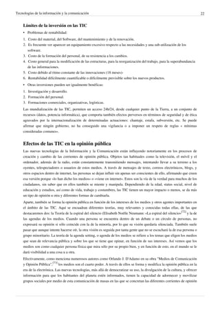 Tecnologías de la información y la comunicación                                                                                22


    Límites de la inversión en las TIC
    • Problemas de rentabilidad:
    1. Costo del material, del Software, del mantenimiento y de la renovación.
    2. Es frecuente ver aparecer un equipamiento excesivo respecto a las necesidades y una sub-utilización de los
       software.
    3. Costo de la formación del personal, de su resistencia a los cambios.
    4. Costo general para la modificación de las estructuras, para la reorganización del trabajo, para la superabundancia
       de las informaciones.
    5. Costo debido al ritmo constante de las innovaciones (18 meses)-
    6. Rentabilidad difícilmente cuantificable o difícilmente previsible sobre los nuevos productos.
    • Otras inversiones pueden ser igualmente benéficas:
    1. Investigación y desarrollo.
    2. Formación del personal.
    3. Formaciones comerciales, organizativas, logísticas.
    Las mundialización de las TIC, permiten un acceso 24h/24, desde cualquier punto de la Tierra, a un conjunto de
    recursos (datos, potencia informática), que comporta también efectos perversos en términos de seguridad y de ética
    agravados por la internacionalización de determinadas actuaciones: chantaje, estafa, subversión, etc. Se puede
    afirmar que ningún gobierno, no ha conseguido una vigilancia o a imponer un respeto de reglas « mínimas
    consideradas comunes».


    Efectos de las TIC en la opinión pública
    Las nuevas tecnologías de la Información y la Comunicación están influyendo notoriamente en los procesos de
    creación y cambio de las corrientes de opinión pública. Objetos tan habituales como la televisión, el móvil y el
    ordenador, además de la radio, están constantemente transmitiendo mensajes, intentando llevar a su terreno a los
    oyentes, telespectadores o usuarios de estos medios. A través de mensajes de texto, correos electrónicos, blogs, y
    otros espacios dentro de internet, las personas se dejan influir sin apenas ser conscientes de ello, afirmando que creen
    esa versión porque «lo han dicho los medios» o «viene en internet». Estos son la vía de la verdad para muchos de los
    ciudadanos, sin saber que en ellos también se miente y manipula. Dependiendo de la edad, status social, nivel de
    educación y estudios, así como de vida, trabajo y costumbres, las TIC tienen un mayor impacto o menos, se da más
    un tipo de opinión u otra y diferentes formas de cambiarla.
    Aparte, también se forma la opinión pública en función de los intereses de los medios y otros agentes importantes en
    el ámbito de las TIC. Aquí se encuadran diferentes teorías, muy relevantes y conocidas todas ellas, de las que
    destacaremos dos: la Teoría de la espiral del silencio (Elisabeth Noëlle Neumann: «La espiral del silencio»[72] y la de
    las agendas de los medios. Cuando una persona se encuentra dentro de un debate o un círculo de personas, no
    expresará su opinión si sólo coincide con la de la minoría, por lo que su visión quedaría silenciada. También suele
    pasar que aunque intente hacerse oír, la otra visión es seguida por tanta gente que no se escuchará la de esa persona o
    grupo minoritario. La teoría de la agenda setting, o agenda de los medios se refiere a los temas que eligen los medios
    que sean de relevancia pública y sobre los que se tiene que opinar, en función de sus intereses. Así vemos que los
    medios son como cualquier persona física que mira sólo por su propio bien, y en función de esto, en el mundo se le
    dará visibilidad a una cosa u a otra.
    Efectivamente, como menciona numerosos autores como Orlando J. D'Adamo en su obra "Medios de Comunicación
    y Opinión Pública",[73] los medios son el cuarto poder. A través de ellos se forma y modifica la opinión pública en la
    era de la electrónica. Las nuevas tecnologías, más allá de democratizar su uso, la divulgación de la cultura, y ofrecer
    información para que los habitantes del planeta estén informados, tienen la capacidad de adormecer y movilizar
    grupos sociales por medio de esta comunicación de masas en las que se concretan las diferentes corrientes de opinión
 