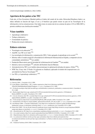 Tecnologías de la información y la comunicación                                                                                                          23


    a través de personajes mediáticos y bien visibles.


    Apertura de los países a las TIC
    Cada año, el Foro Económico Mundial publica el índice del estado de las redes (Networked Readiness Index), un
    índice definido en función del lugar, el uso y el beneficio que puede extraer un país de las Tecnologías de la
    información y de las comunicaciones. Este índice tiene en cuenta más de un centenar de países (122 en 2006-2007) y
    permite establecer una clasificación mundial.[74]


    Véase también
    •   Aprendizaje colaborativo
    •   Trabajo colaborativo
    •   Comunidades de práctica
    •   Producción textual colaborativa


    Enlaces externos
    • Tecnologías en la educación [75]
    • AulaTIC. Las TIC en el Aula [76]
    • Las tecnologías de información y comunicación (TIC): Valor agregado al aprendizaje en la escuela [77]
    • Informe sobre el estado actual de la Sociedad de la Información Internacional en España y comparativa de las
      comunidades autonómicas [78] (en catalán)
    • Fundación Observatorio para la Sociedad de la Información de Cataluña [79] (en catalán)
    • Internet y nuevas tecnologías [80], artículos del Instituto Juan de Mariana
    • Articulación de las TIC's en el ámbito educacional para la optimización del plan de mejora. (Chile) [81]h
    • NTIC Soc. Coop. And. 2º Grado. Un referente en Andalucía, aplicando el modelo del cooperativismo a la
      actividad de las Nuevas Tecnologías [82]
    • Las TICs y el aprendizaje colaborativo" [83]


    Referencias
    [1] Paliwala (2004). . Consultado el 30-11-2009
    [2] Lynne Markus y Daniel Robey. « TIC y cambios organizativos (http:/ / www. bibsonomy. org/ bibtex/
        2f56e5585190e040fbed9dc642cbb0e67/ langkau)» (en inglés). Consultado el 29-11-2009
    [3] « Evolución tecnológica (http:/ / pdf. rincondelvago. com/ multimedia-i-comunicacio_multimedia-y-comunicacion. html)». Consultado el
        29-11-2009
    [4] « Brecha digital (http:/ / www. ejgv. euskadi. net/ r53-2291/ es/ contenidos/ informacion/ red_agentes/ es_11024/ adjuntos/
        Boletin_KIDEITU_4_es. pdf)». Consultado el 29-11-2009
    [5] « Lista de referencias sobre TIC y sociedad (http:/ / www. ejgv. euskadi. net/ r53-2291/ es/ contenidos/ informacion/ red_agentes/ es_11024/
        adjuntos/ Boletin_KIDEITU_4_es. pdf)». Consultado el 29-11-2009
    [6] « Visión prospectiva (http:/ / ictnet. es/ system/ files/ DigiWorld_2009_def. pdf)» (2009). Consultado el 29-11-2009
    [7] « Eurobarómetro 293 (http:/ / ec. europa. eu/ public_opinion/ archives/ ebs/ ebs_293_full_en. pdf)» (en inglés). Consultado el 29-11-2009
    [8] Atiar Rahman (2009). « Conceptos fundamentales y lista (http:/ / www. streetdirectory. com/ travel_guide/ 126188/ technology/
        fundamental_concept_of_information_technology. html)» (en inglés). stretdirectory.com. Consultado el 29-11-2009
    [9] Bruno Ortiz (2009). « En solo 40 años internet ha modificado nuestro mundo (http:/ / blogs. elcomercio. com. pe/ vidayfuturo/ 2009/ 09/
        aunque-para-algunos-se-trata. html)» (en español). Consultado el 29-11-2009
    [10] « Desmitificando las TIC (http:/ / www. counterbalance. org/ itdemyst/ itdemyst-print. html)» (en inglés). Consultado el 29-11-2009
    [11] « borrosidad semántica (http:/ / www. tigweb. org/ members/ book. html?ISBN=014101038X)». Consultado el 29-11-2009
    [12] « Hiperinformation (http:/ / www. infometrie. net/ fr/ concepts. html)» (en francés). L'institut informétrie (2008). Consultado el 29-11-2009
    [13] « La sustitución de teléfonos móviles por fijos sigue acelerándose (http:/ / www. laflecha. net/ canales/ moviles/
        la-sustitucion-de-telefonos-moviles-por-fijos-sigue-acelerandose)». La Flecha, tu diario de ciencia y tecnología (2007). Consultado el
        29-11-2009
    [14] . Fundación Telefónica (08-01-2008). Consultado el 29-11-2009
 