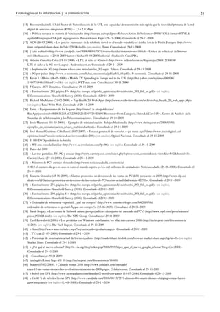 Tecnologías de la información y la comunicación                                                                                                          24

    [15] Recomendación I.113 del Sector de Naturalización de la UIT, una capacidad de transmisión más rápida que la velocidad primaria de la red
        digital de servicios integrados (RDSI) a 1,5 o 2,0 Mbps
    [16] « Política europea en materia de banda ancha (http:/ / europa. eu/ rapid/ pressReleasesAction. do?reference=IP/ 08/ 1831& format=HTML&
        aged=0& language=ES& guiLanguage=en)». Press releases Rapid (28-11-2008). Consultado el 29-11-2009
    [17] ACN (26-03-2009). « Los precios mensuales de la telefonía móvil en el estado español casi doblan los de la Unión Europea (http:/ / www.
        tinet. cat/ portal/ sheet-show. do?id=32703& ch=0)» (en catalán). Tinet. Consultado el 29-11-2009
    [18] {{cita web|url = http:/ / www. canalpda. com/ 2008/ 08/ 01/ 7471-test+ velocidad+ internet+ movil|título =Un test de velocidad de Internet
        móvil|fechaacceso = 29-11-2009 |autor = |fecha=01-08-2008|editorial =Redacción CanalPDA
    [19] Ariadna González Ortiz (15-11-2008). « LTE, el salto al 4Gmóvil (http:/ / www. redestelecom. es/ Reportajes/ 200812150038/
        LTE-el-salto-a-la-4G-movil. aspx)». Redestelecom.es. Consultado el 29-11-2009
    [20] « Implantación 3G (http:/ / www. teleco. com. br/ es/ pais/ es_3G. asp)». Teleco. Consultado el 29-11-2009
    [21] « 3G por países (http:/ / www. n-economia. com/ fichas_neconomia/ pdf/ gr5/ 5_10. pdf)». N-economía. Consultado el 29-11-2009
    [22] Kevin J. O’Brien (06-05-2008). « Mobile TV Spreading in Europe and to the U.S. (http:/ / biz. yahoo. com/ nytimes/ 080506/
        1194771946810. html?. v=18)» (en inglés). NYTimes.com. Consultado el 29-11-2009
    [23] F.Camps. . ICT Domótica. Consultado el 29-11-2009
    [24] « Eurobaròmetre 293, página 57= (http:/ / ec. europa. eu/ public_opinion/ archives/ ebs/ ebs_293_full_en. pdf)» (en inglés).
        E-Communications Household Survey (2008). Consultado el 29-11-2009
    [25] Richard MacManus (21-02-2008). « Top Health 2.0 Web Apps (http:/ / www. readwriteweb. com/ archives/ top_health_20_web_apps. php)»
        (en inglés). Read Write Web. Consultado el 29-11-2009
    [26] Enter. « Equipamientos de los hogares (http:/ / enter2. ie. edu/ publicdata/
        RpcApp;jsessionid=0BD831215AC5229825261D4F7244EA98?Resource=Front. Categoria. Datos& IdCat=513)». Centro de Análisis de la
        Sociedad de la Información y las Telecomunicaciones. Consultado el 29-11-2009
    [27] Jesús Maturana (01-03-2008). « Ejemplos de miniaturización: Relojes Multimedia (http:/ / www. theinquirer. es/ 2008/ 03/ 01/
        ejemplos_de_miniaturizacion_relojes_multimedia. html)». Consultado el 29-11-2009
    [28] José Manuel Gutiérrez Caballero (15-07-2007). « Tercera generació de consoles o qui mana aquí? (http:/ / www. naciodigital. cat/
        opinionacional/ ?seccio=noticies& accio=veure& id=289)» (en catalán). Opinió Nacional. Consultado el 29-11-2009
    [29] El HD DVD perdedor de la batalla.
    [30] « WII una consola familiar (http:/ / www. ia-revolution. com/ ?p=96)» (en inglés). Consultado el 29-11-2009
    [31] Datos del 2008
    [32] « Las tres pantallas: TV, PC y celular (http:/ / www. carrieryasoc. com/ index. php?option=com_content& task=view& id=542& Itemid=1)».
        Carrier i Asoc. (27-11-2008). Consultado el 29-11-2009
    [33] « Números de PC's en todo el mundo (http:/ / www. noticiascadadia. com/ noticia/
        13815-el-numero-de-pcs-en-uso-en-todo-el-mundo-supera-ya-los-mil-millones-de-unidades/ )». Noticiascadadía (25-06-2008). Consultado el
        29-11-2009
    [34] Encarna Gonzalez (25-06-2009). « Gartner pronostica un descenso de las ventas de PC del 6 por ciento en 2009 (http:/ / www. idg. es/
        dealerworld/ Gartner-pronostica-un-descenso-de-las-ventas-de-PC/ seccion-actualidad/ noticia-82270)». Consultado el 29-11-2009
    [35] « Eurobaròmetre 274, página 16= (http:/ / ec. europa. eu/ public_opinion/ archives/ ebs/ ebs_293_full_en. pdf)» (en inglés).
        E-Communications Household Survey (2008). Consultado el 29-11-2009
    [36] « Eurobaròmetre 249, página 41= (http:/ / ec. europa. eu/ public_opinion/ archives/ ebs/ ebs_293_full_en. pdf)» (en inglés).
        E-Communications Household Survey (2008). Consultado el 29-11-2009
    [37] « Ordenador de sobremesa vs portátil: ¿qué me compro? (http:/ / www. yanswersbloges. com/ b4/ 2009/ 06/
        ordenador-de-sobremesa-vs-portatil-Â¿que-me-compro/ )» (15-06-2009). Consultado el 29-11-2009
    [38] Sarah Bogaty. « Las ventas de Netbook suben, pero perjudicará elconjunto del mercado de PC's? (http:/ / www. npd. com/ press/ releases/
        press_090122. html)» (en inglés). The NPD Group. Consultado el 29-11-2009
    [39] Cyril Kowaliski (2008). « Los portátiles con Windows más baratos, los Mac más carosen 2006 (http:/ / techreport. com/ discussions. x/
        15269)» (en inglés). The Tech Report. Consultado el 29-11-2009
    [40] « Asus (http:/ / www. asus. es/ index. aspx?aspxerrorpath=/ products. aspx)». Consultado el 29-11-2009
    [41] . TV3.cat (21-07-2009). Consultado el 29-11-2009
    [42] « Porcentaje de penetración actual de los navegadores (http:/ / marketshare. hitslink. com/ browser-market-share. aspx?qprid=0)» (en inglés).
        Market Share. Consultado el 29-11-2009
    [43] « ¿Por qué el nuevo crhome? (http:/ / e-via. org/ blog/ index. php/ 2008/ 09/ 03/ ipor_que_el_nuevo_google_crhome?blog=2)» (2008).
        Consultado el 29-11-2009
    [44] . Consultado el 29-11-2009
    [45] (en inglés) Linux llega al 1 % (http:/ / techreport. com/ discussions. x/ 16860)
    [46] Mauro (05-02-2009). « Caída de ventas 2008 (http:/ / www. celularis. com/ mercado/
        caen-12-las-ventas-de-moviles-en-el-ultimo-trimestre-de-2008. php)». Celularis.com. Consultado el 29-11-2009
    [47] « Móvil con GPS (http:/ / www. tecnogadgets. com/ dmedia-f2-movil-con-gps/ )» (18-07-2006). Consultado el 29-11-2009
    [48] « Un 40 % de móviles llevan GPS (http:/ / www. canalpda. com/ 2008/ 08/ 15/ 7573-almost+ 40+ smart+ phones+ shipping+ emea+ have+
        gps+ integrated)» (en inglés) (15-08-2008). Consultado el 29-11-2009
 