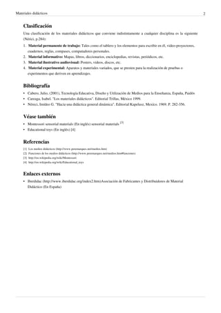 Materiales didácticos                                                                                                    2


    Clasificación
    Una clasificación de los materiales didácticos que conviene indistintamente a cualquier disciplina es la siguiente
    (Nérici, p.284):
    1. Material permanente de trabajo: Tales como el tablero y los elementos para escribir en él, video-proyectores,
       cuadernos, reglas, compases, computadores personales.
    2. Material informativo: Mapas, libros, diccionarios, enciclopedias, revistas, periódicos, etc.
    3. Material ilustrativo audiovisual: Posters, videos, discos, etc.
    4. Material experimental: Aparatos y materiales variados, que se presten para la realización de pruebas o
       experimentos que deriven en aprendizajes.


    Bibliografía
    • Cabero, Julio, (2001), Tecnología Educativa, Diseño y Utilización de Medios para la Enseñanza, España, Paidós
    • Careaga, Isabel. "Los materiales didácticos". Editorial Trillas, México 1999.
    • Néreci, Imídeo G. "Hacia una didáctica general dinámica". Editorial Kapelusz, Mexíco. 1969. P. 282-356.


    Véase también
    • Montessori sensorial materials (En inglés) sensorial materials [3]
    • Educational toys (En inglés) [4]


    Referencias
    [1]   Los medios didácticos (http:/ / www. peremarques. net/ medios. htm)
    [2]   Funciones de los medios didácticos (http:/ / www. peremarques. net/ medios. htm#funciones)
    [3]   http:/ / en. wikipedia. org/ wiki/ Montessori
    [4]   http:/ / en. wikipedia. org/ wiki/ Educational_toys



    Enlaces externos
    • Iberdidac (http://www.iberdidac.org/index2.htm)Asociación de Fabricantes y Distribuidores de Material
      Didáctico (En España)
 
