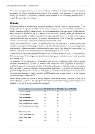 Tecnologías de la información y la comunicación                                                                                  4


    El uso de las tecnologías de información y comunicación entre los habitantes de una población, ayuda a disminuir en
    un momento determinado la brecha digital existente en dicha localidad, ya que aumentaría el conglomerado de
    usuarios que utilizan las Tic como medio tecnológico para el desarrollo de sus actividades y por eso se reduce el
    conjunto de personas que no las utilizan.


    Historia
    Se pueden considerar las Tecnologías de Información y Comunicación (TIC) como un concepto dinámico.[2] Por
    ejemplo, a finales del siglo XIX el teléfono podría ser considerado una nueva tecnología según las definiciones
    actuales. Esta misma definición podría aplicarse a la televisión cuando apareció y se popularizó en la década de los
    50 del siglo pasado. No obstante, hoy no se pondrían en una lista de TICs y es muy posible que actualmente los
    ordenadores ya no puedan ser calificados de nuevas tecnologías. A pesar de esto, en un concepto amplio, se puede
    considerar que el teléfono, la televisión y el ordenador forman parte de lo que se llama TIC, tecnologías que
    favorecen la comunicación y el intercambio de información en el mundo actual.
    Después de la invención de la escritura, los primeros pasos hacia una sociedad de la información estuvieron
    marcados por el telégrafo eléctrico, después el teléfono y la radiotelefonía, la televisión e internet accesible gracias a
    los proveedores. La telefonía móvil y el GPS han asociado la imagen al texto y a la palabra «sin cables», internet y la
    televisión son accesibles en el teléfono móvil que es también una máquina de hacer fotos.[3]
    El acercamiento de la informática y de las telecomunicaciones, en el último decenio del siglo XX se han beneficiado
    de la miniaturización de los componentes, permitiendo producir aparatos «multifunciones» a precios accesibles,
    desde los años 2000.
    Los usos de las TIC no paran de crecer y de extenderse, sobre todo en los países ricos, con el riesgo de acentuar
    localmente la Brecha digital,[4] y social y la diferencia entre generaciones. Desde la agricultura de precisión y la
    gestión del bosque, a la monitorización global del medio ambiente planetario o de la biodiversidad, a la democracia
    participativa (TIC al servicio del desarrollo sostenible) pasando por el comercio, la telemedicina, la información, la
    gestión de múltiples bases de datos, la bolsa, la robótica y los usos militares, sin olvidar la ayuda a los discapacitados
    (ciegos que usan sintetizadores vocales avanzados), los TIC tienden a tomar un lugar creciente en la vida humana y
    el funcionamiento de las sociedades.[5]
    Algunos temen también una pérdida de libertad individual (efecto Gran hermano, intrusismo creciente de la
    publicidad dirigida y no deseada...). Los prospectivistas,[6] piensan que las TIC tendrían que tener un lugar creciente
    y podrían ser el origen de un nuevo paradigma de civilización.


                               Servicio                  Verano 2006 (EU25)   Verano 2007 (EU27)   Verano 2008 (EU27)

                 Total acceso telefónico                        97                   95                   95

                 Acceso telefónico fijo                         78                   72                   70

                 Acceso telefónico móvil                        80                   81                   83

                 Acceso telefónico fijo y móvil                 61                   58                   57

                 Acceso telefónico fijo, pero no móvil          18                   22                   24

                 Acceso telefónico móvil, pero no fijo          18                   15                   14



                 Ordenador personal                             52                   54                   57

                 Acceso a internet desde casa                   40                   42                   49

                 Acceso a Banda ancha                           23                   28                   36

                 ADSL                                           19                   22                   29
 