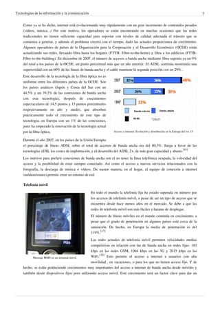 Tecnologías de la información y la comunicación                                                                                         7


    Como ya se ha dicho, internet está evolucionando muy rápidamente con un gran incremento de contenidos pesados
    (videos, música...) Por este motivo, los operadores se están encontrando en muchas ocasiones que las redes
    tradicionales no tienen suficiente capacidad para soportar con niveles de calidad adecuada el tránsito que se
    comienza a generar, y además el problema crecerá con el tiempo, dado las actuales proporciones de crecimiento.
    Algunos operadores de países de la Organización para la Cooperación y el Desarrollo Económico (OCDE) están
    actualizando sus redes, llevando fibra hasta los hogares (FTTH- Fibre-to-the-home) y fibra a los edificios (FTTB-
    Fibre-to-the-building). En diciembre de 2007, el número de accesos a banda ancha mediante fibra suponía ya un 9%
    del total a los países de la OCDE, un punto porcentual más que un año anterior. El ADSL continúa mostrando una
    superioridad con un 60% de las líneas de banda ancha y el cable mantiene la segunda posición con un 29%..
    Este desarrollo de la tecnología de la fibra óptica no es
    uniforme entre los diferentes países de la OCDE. Son
    los países asiáticos (Japón y Corea del Sur con un
    44,5% y un 39,2% de las conexiones de banda ancha
    con esta tecnología), después de crecimientos
    espectaculares de 14,5 puntos y 15 puntos porcentuales
    respectivamente en año y medio, que absorben
    prácticamente todo el crecimiento de este tipo de
    tecnología; en Europa con un 1% de las conexiones,
    justo ha empezado la renovación de la tecnología actual
    por la fibra óptica.                                         Acceso a internet: Evolución y distribución en la Europa del los 15.

    Durante el año 2007, en los países de la Unión Europea
    el porcentaje de líneas ADSL sobre el total de accesos de banda ancha era del 80,3%. Juega a favor de las
    tecnologías xDSL los costes de implantación, y el desarrollo del ADSL 2+, de más gran capacidad y abasto.[16]
    Los motivos para preferir conexiones de banda ancha son el no tener la línea telefónica ocupada, la velocidad del
    acceso y la posibilidad de estar siempre conectado. Así como el acceso a nuevos servicios relacionados con la
    fotografía, la descarga de música o vídeos. De menor manera, en el hogar, el equipo de conexión a internet
    (módem/router) permite crear un entorno de red.

    Telefonía móvil

                                                  En todo el mundo la telefonía fija ha estado superada en número por
                                                  los accesos de telefonía móvil, a pesar de ser un tipo de acceso que se
                                                  encuentra desde hace menos años en el mercado. Se debe a que las
                                                  redes de telefonía móvil son más fáciles y baratas de desplegar.
                                                  El número de líneas móviles en el mundo continúa en crecimiento, a
                                                  pesar que el grado de penetración en algunos países está cerca de la
                                                  saturación. De hecho, en Europa la media de penetración es del
                                                  119%.[17]
                                                 Las redes actuales de telefonía móvil permiten velocidades medias
                                                 competitivas en relación con las de banda ancha en redes fijas: 183
                                                 kbps en las redes GSM, 1064 kbps en las 3G y 2015 kbps en las
          Mensaje MMS en un terminal móvil.      WiFi.[18] Esto permite el acceso a internet a usuarios con alta
                                                 movilidad , en vacaciones, o para los que no tienen acceso fijo. Y de
    hecho, se están produciendo crecimientos muy importantes del acceso a internet de banda ancha desde móviles y
    también desde dispositivos fijos pero utilizando acceso móvil. Este crecimiento será un factor clave para dar un
 