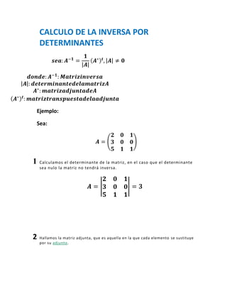 CALCULO DE LA INVERSA POR
    DETERMINANTES




Ejemplo:

Sea:




1   Calculamos el determinante de la matriz, en el caso que el determinante
    sea nulo la matriz no tendrá inversa.




2   Hallamos la matriz adjunta, que es aquella en la que cada elemento se sustituye
    por su adjunto.
 