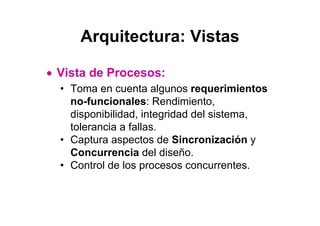 Arquitectura: Vistas

• Vista de Procesos:
  • Toma en cuenta algunos requerimientos
    no-funcionales: Rendimiento,
    disponibilidad, integridad del sistema,
    tolerancia a fallas.
  • Captura aspectos de Sincronización y
    Concurrencia del diseño.
  • Control de los procesos concurrentes.
 