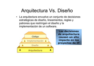 Arquitectura Vs. Diseño
• La arquitectura envuelve un conjunto de decisiones
  estratégicas de diseño, lineamientos, reglas y
  patrones que restringen el diseño y la
  implementación de un software.
                                 Las decisiones
                                 de arquitectura
            Código               causan un alto
        Implementación           impacto en los
                                 proyectos de IT
            Diseño

         Arquitectura
 